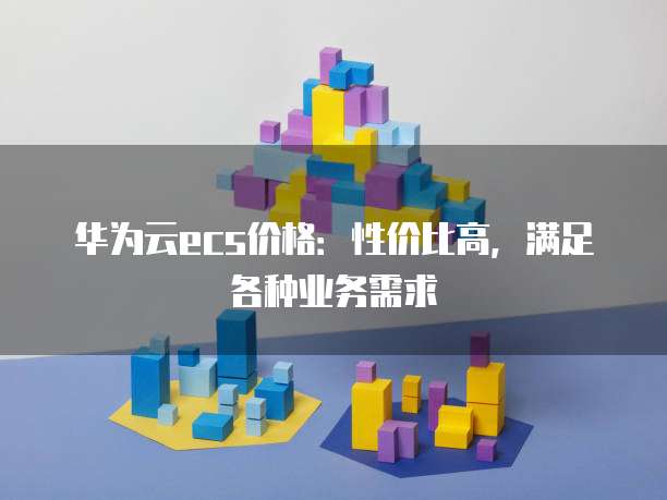 华为云ecs价格:性价比高,满足各种业务需求