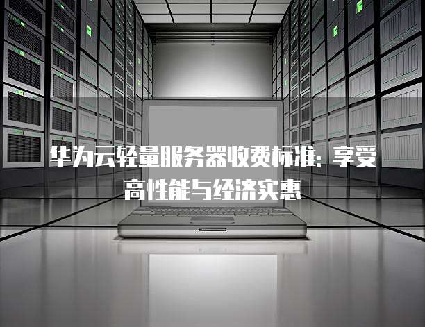 华为云轻量服务器收费标准: 享受高性能与经济实惠