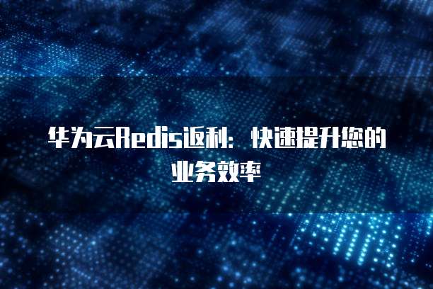 华为云Redis返利:快速提升您的业务效率