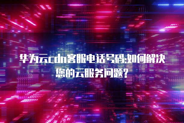 华为云cdn客服电话号码:如何解决您的云服务问题?