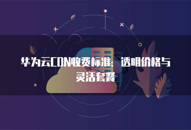 华为云CDN收费标准:透明价格与灵活套餐