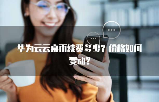 华为云云桌面续费多少?价格如何变动?