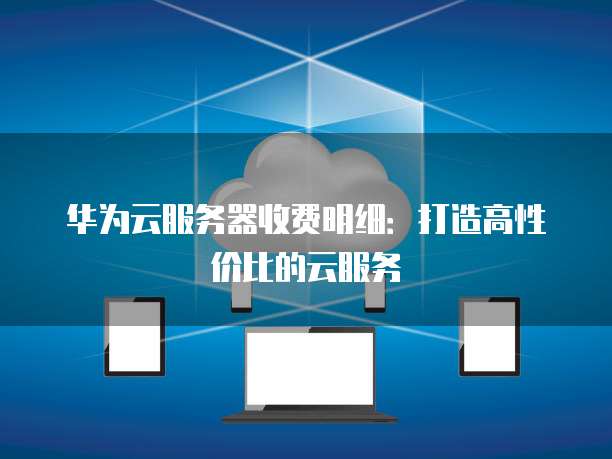 华为云服务器收费明细:打造高性价比的云服务