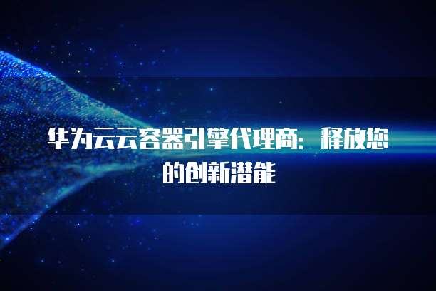 华为云云容器引擎代理商:释放您的创新潜能