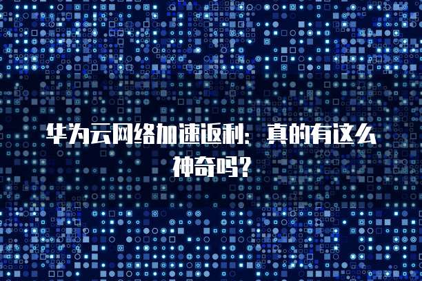 华为云网络加速返利:真的有这么神奇吗?