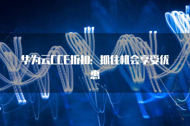 华为云CCE折扣:抓住机会享受优惠