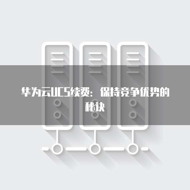 华为云UCS续费:保持竞争优势的秘诀