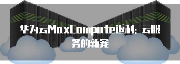 华为云MaxCompute返利: 云服务的新宠