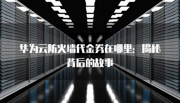 华为云防火墙代金券在哪里:揭秘背后的故事