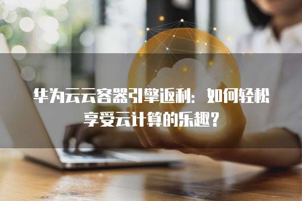 华为云云容器引擎返利：如何轻松享受云计算的乐趣？