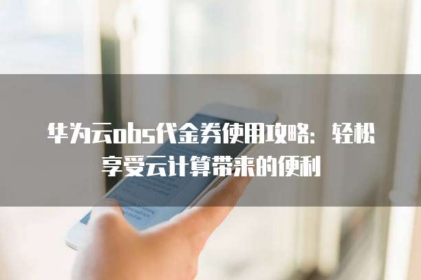 华为云obs代金券使用攻略:轻松享受云计算带来的便利