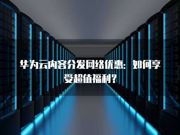 华为云内容分发网络优惠：如何享受超值福利？