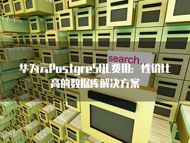 华为云PostgreSQL费用:性价比高的数据库解决方案