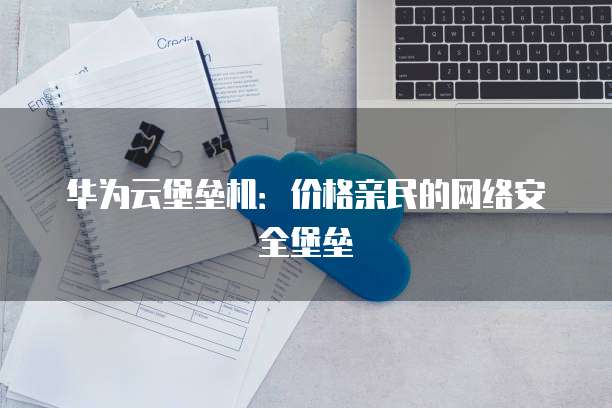华为云堡垒机:价格亲民的网络安全堡垒