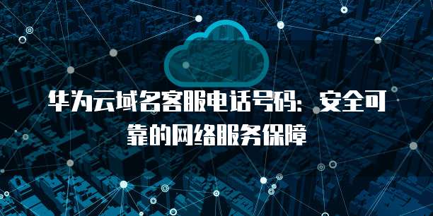 华为云域名客服电话号码:安全可靠的网络服务保障