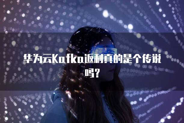 华为云Kafka返利真的是个传说吗?