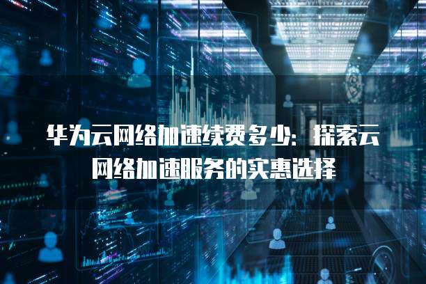 华为云网络加速续费多少:探索云网络加速服务的实惠选择