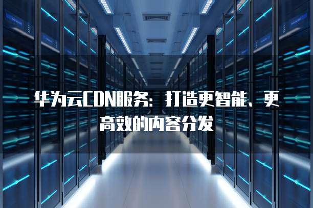 华为云CDN服务:打造更智能、更高效的内容分发