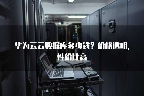 华为云云数据库多少钱？价格透明，性价比高
