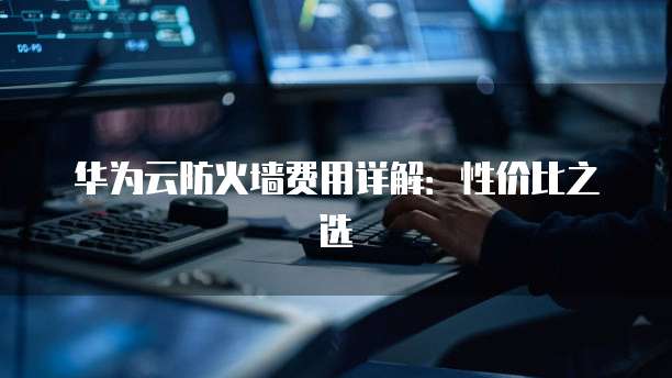 华为云防火墙费用详解:性价比之选