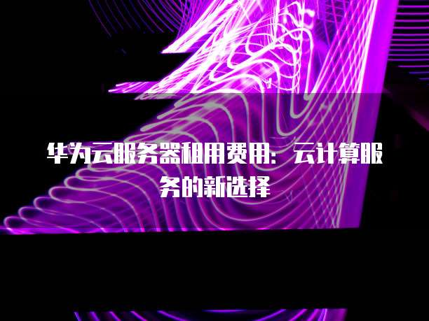 华为云服务器租用费用：云计算服务的新选择
