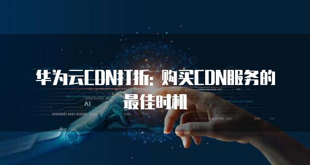 华为云CDN打折: 购买CDN服务的最佳时机