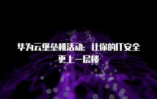 华为云堡垒机活动:让你的IT安全更上一层楼