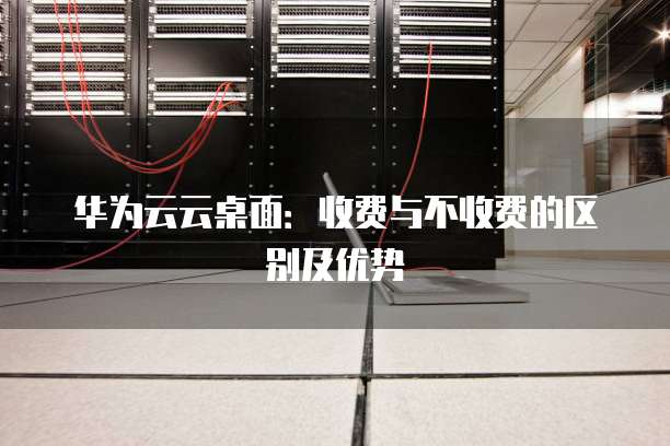 华为云云桌面:收费与不收费的区别及优势
