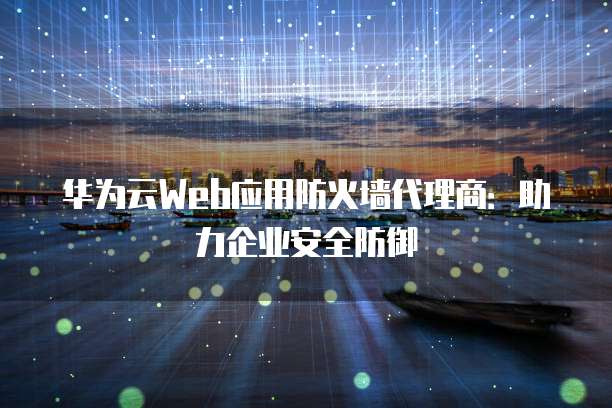 华为云Web应用防火墙代理商:助力企业安全防御