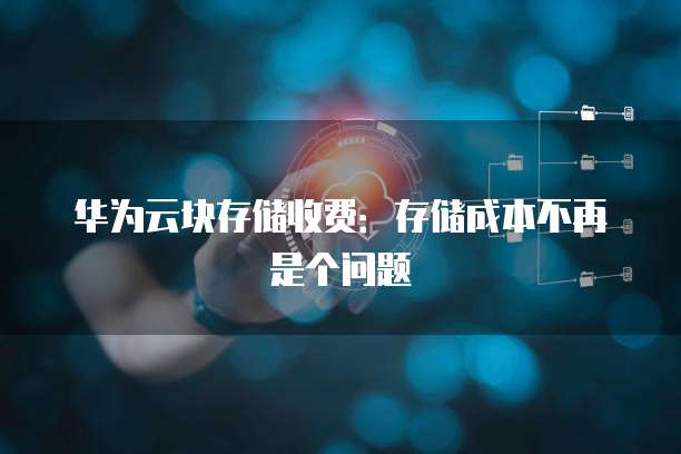 华为云块存储收费:存储成本不再是个问题