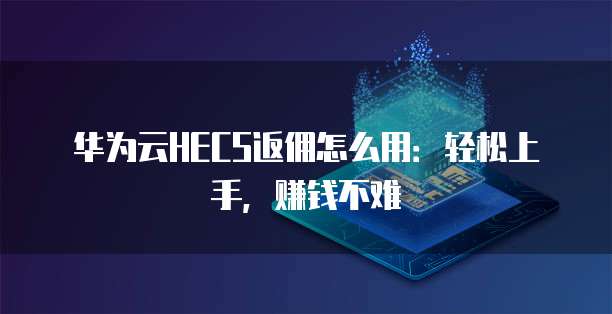 华为云HECS返佣怎么用:轻松上手,赚钱不难