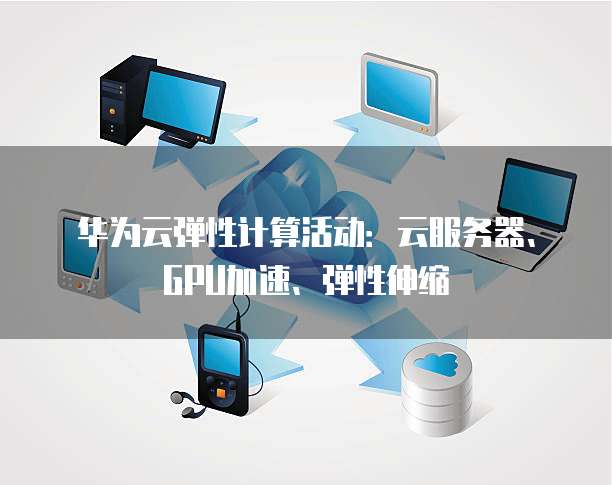 华为云弹性计算活动:云服务器、GPU加速、弹性伸缩