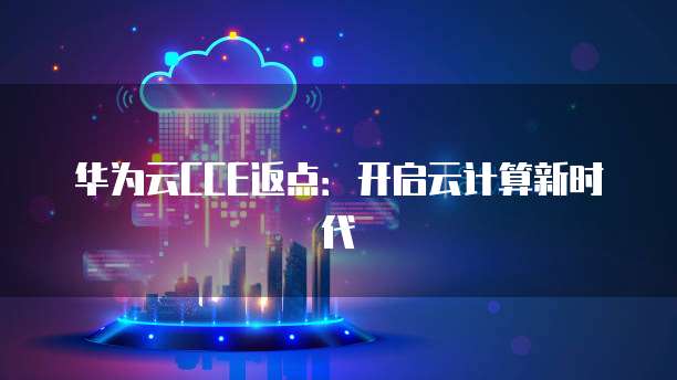 华为云CCE返点：开启云计算新时代