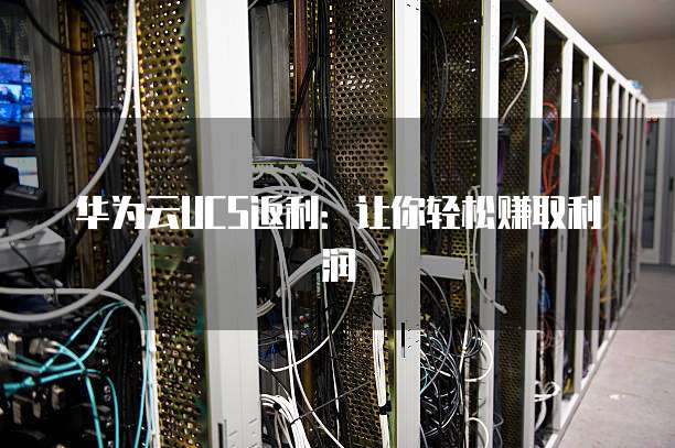 华为云UCS返利：让你轻松赚取利润