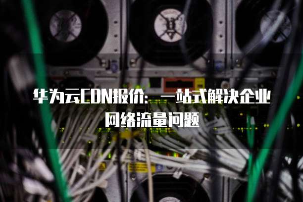 华为云CDN报价:一站式解决企业网络流量问题