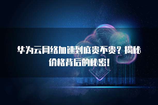 华为云网络加速到底贵不贵？揭秘价格背后的秘密！
