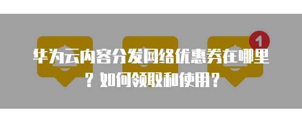 华为云内容分发网络优惠券在哪里？如何领取和使用？