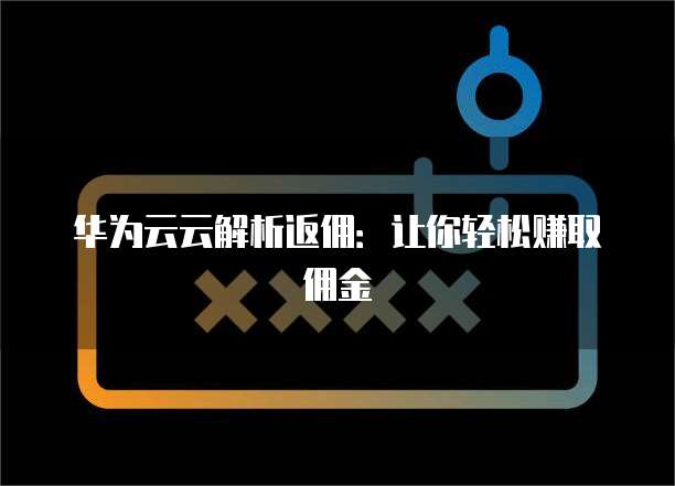 华为云云解析返佣:让你轻松赚取佣金