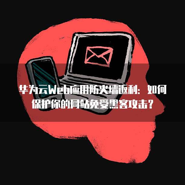 华为云Web应用防火墙返利:如何保护你的网站免受黑客攻击?