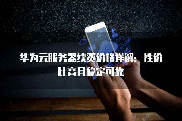 华为云服务器续费价格详解：性价比高且稳定可靠