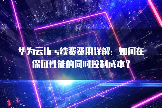 华为云Ucs续费费用详解:如何在保证性能的同时控制成本?