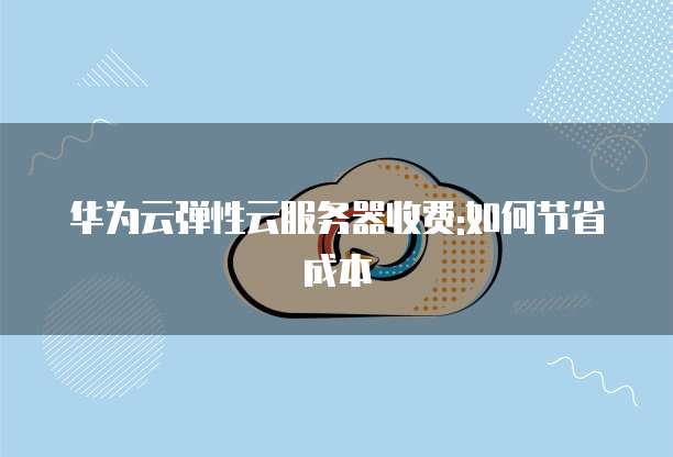 华为云弹性云服务器收费:如何节省成本