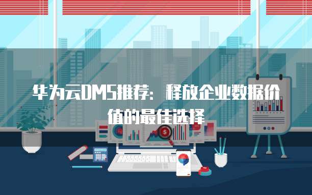 华为云DMS推荐：释放企业数据价值的最佳选择