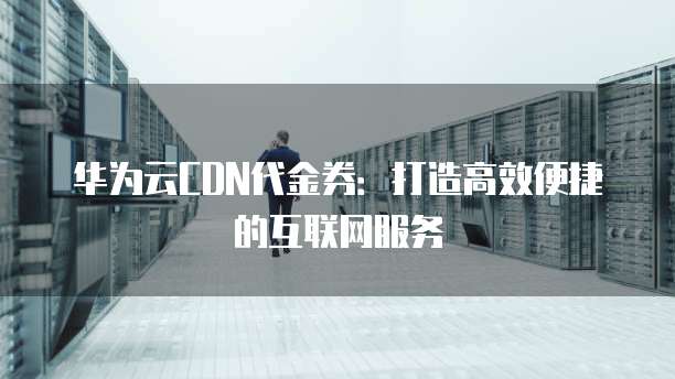 华为云CDN代金券:打造高效便捷的互联网服务