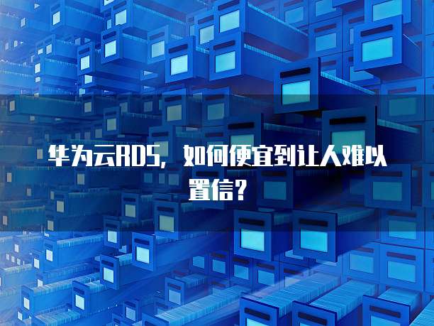 华为云RDS,如何便宜到让人难以置信?