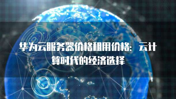 华为云服务器价格租用价格:云计算时代的经济选择