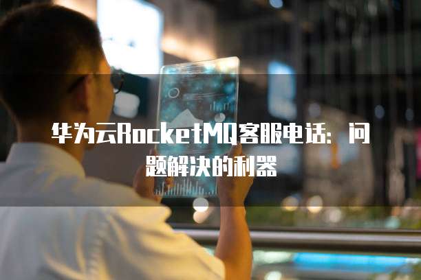 华为云RocketMQ客服电话:问题解决的利器