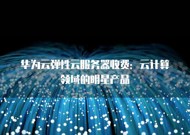 华为云弹性云服务器收费:云计算领域的明星产品