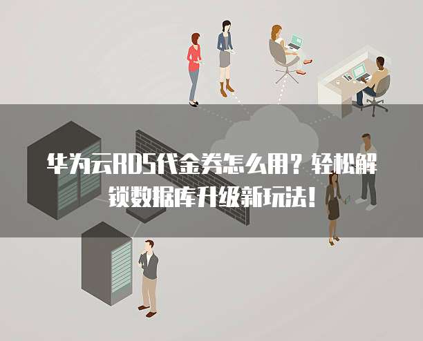 华为云RDS代金券怎么用?轻松解锁数据库升级新玩法!