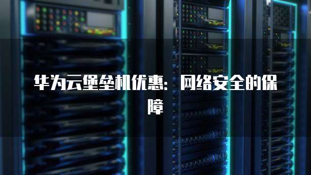 华为云堡垒机优惠:网络安全的保障